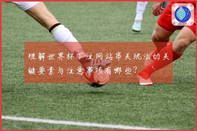 理解世界杯下注网站串关玩法的关键要素与注意事项有哪些?