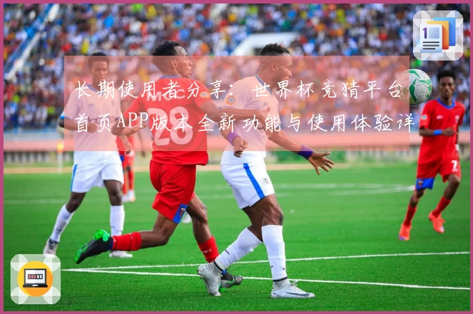 长期使用者分享：世界杯竞猜平台首页APP版本全新功能与使用体验详解